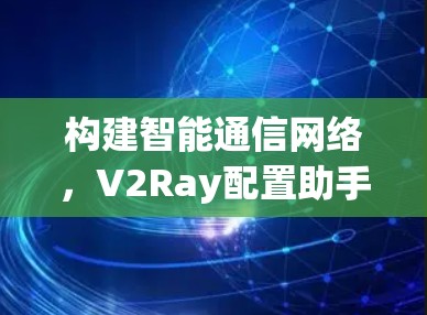 构建智能通信网络,V2Ray配置助手解决方案 构建智能通信网络,V2Ray配置助手解决方案
