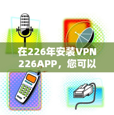 在226年安装VPN226APP,您可以按照以下步骤进行操作 在226年安装VPN226APP,您可以按照以下步骤进行操作