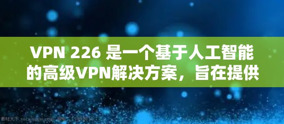 VPN 226 是一个基于人工智能的高级VPN解决方案,旨在提供更安全、流畅和个性化的网络访问体验。以下是对该软件的详细分析 VPN 226 是一个基于人工智能的高级VPN解决方案,旨在提供更安全、流畅和个性化的网络访问体验。以下是对该软件的详细分析