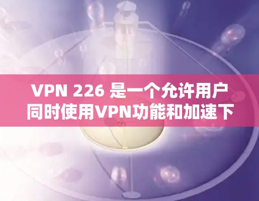 VPN 226 是一个允许用户同时使用VPN功能和加速下载速度的软件包。如果你需要同时使用VPN和加速功能,可以尝试以下步骤 VPN 226 是一个允许用户同时使用VPN功能和加速下载速度的软件包。如果你需要同时使用VPN和加速功能,可以尝试以下步骤