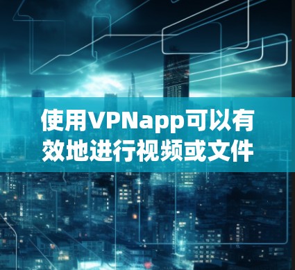 使用VPNapp可以有效地进行视频或文件的上传和下载，特别是在需要长途视频或国际文件的情况下。以下是使用VPNapp的步骤和注意事项