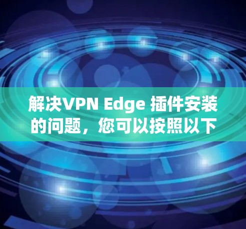 解决VPN Edge 插件安装的问题,您可以按照以下步骤操作